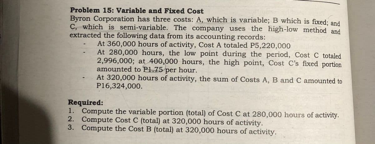 Problem 15: Variable and Fixed Cost
Byron Corporation has three costs: A, which is variable; B which is fixed; and
C, which is semi-variable. The company uses the high-low method and
extracted the following data from its accounting records:
At 360,000 hours of activity, Cost A totaled P5,220,000
At 280,000 hours, the low point during the period, Cost C totaled
2,996,000; at 400,000 hours, the high point, Cost C's fixed portion
amounted to P1.75 per hour.
At 320,000 hours of activity, the sum of Costs A, B and C amounted to
P16,324,000.
Required:
1. Compute the variable portion (total) of Cost C at 280,000 hours of activity.
2. Compute Cost C (total) at 320,000 hours of activity.
3. Compute the Cost B (total) at 320,000 hours of activity.