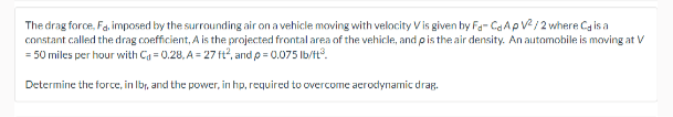 The drag force, Fa. imposed by the surrounding air on a vehicle moving with velocity V is given by Fa- CaAp V/ 2 where Ca is a
constant called the drag coefficient, A is the projected frontal area of the vehicle, and pis the air density. An automobile is moving at V
= 50 miles per hour with Cg = 0.28, A = 27 ft?, and p = 0.075 Ib/t.
Determine the force, in Ibr, and the power, in hp, required to overcome aerodynamic drag.
