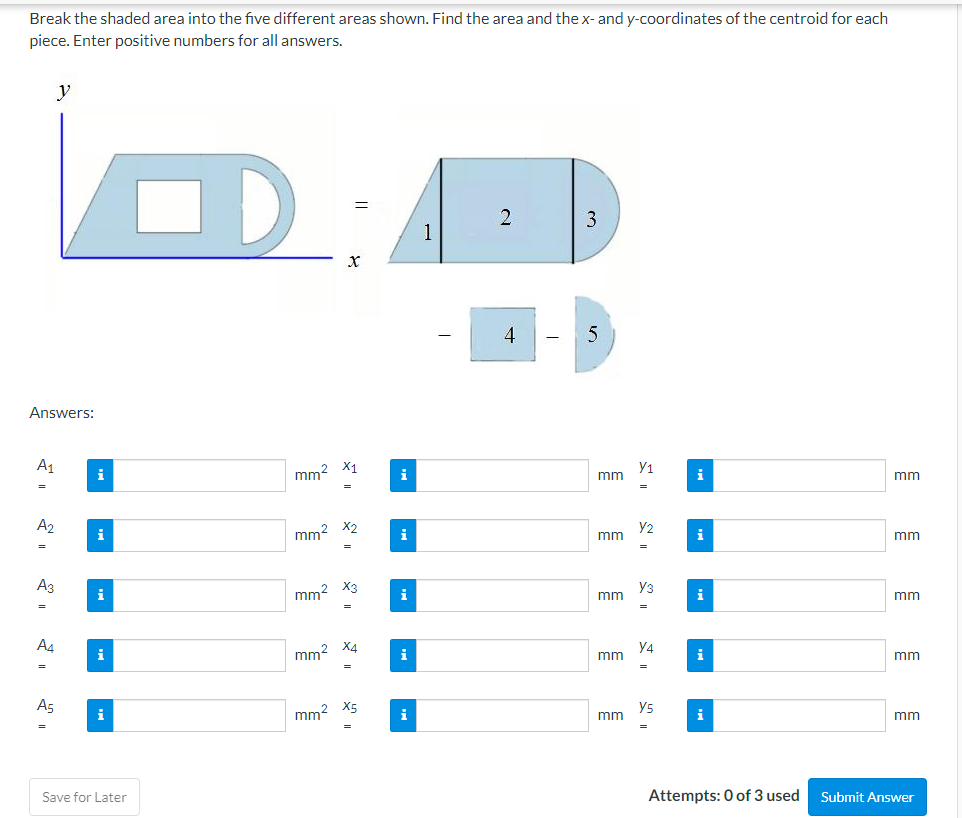 Break the shaded area into the five different areas shown. Find the area and thex- and y-coordinates of the centroid for each
piece. Enter positive numbers for all answers.
y
3
1
4
Answers:
A1
mm2 X1
Y1
mm
i
i
i
mm
A2
y2
i
mm? X2
i
mm
i
mm
Аз
Уз
i
mm? X3
i
mm
i
mm
A4
y4
i
mm? X4
i
mm
i
mm
A5
mm2 X5
y5
mm
i
i
i
mm
Save for Later
Attempts: 0 of 3 used
Submit Answer
1111

