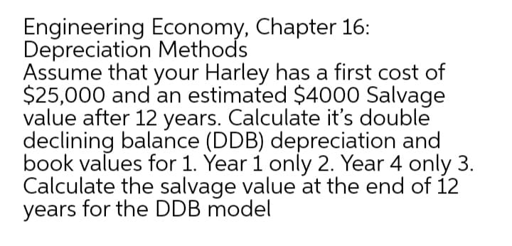 Engineering Economy, Chapter 16:
Depreciation Methods
Assume that your Harley has a first cost of
$25,000 and an estimated $4000 Salvage
value after 12 years. Calculate it's double
declining balance (DDB) depreciation and
book values for 1. Year 1 only 2. Year 4 only 3.
Calculate the salvage value at the end of 12
years for the DDB model
