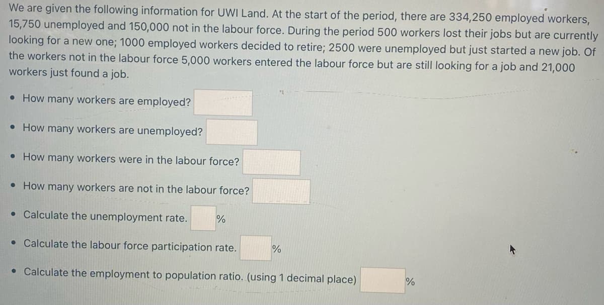 We are given the following information for UWI Land. At the start of the period, there are 334,250 employed workers,
15,750 unemployed and 150,000 not in the labour force. During the period 500 workers lost their jobs but are currently
looking for a new one; 1000 employed workers decided to retire; 2500 were unemployed but just started a new job. Of
the workers not in the labour force 5,000 workers entered the labour force but are still looking for a job and 21,000
workers just found a job.
• How many workers are employed?
• How many workers are unemployed?
• How many workers were in the labour force?
• How many workers are not in the labour force?
• Calculate the unemployment rate. %
• Calculate the labour force participation rate.
• Calculate the employment to population ratio. (using 1 decimal place)
%
%