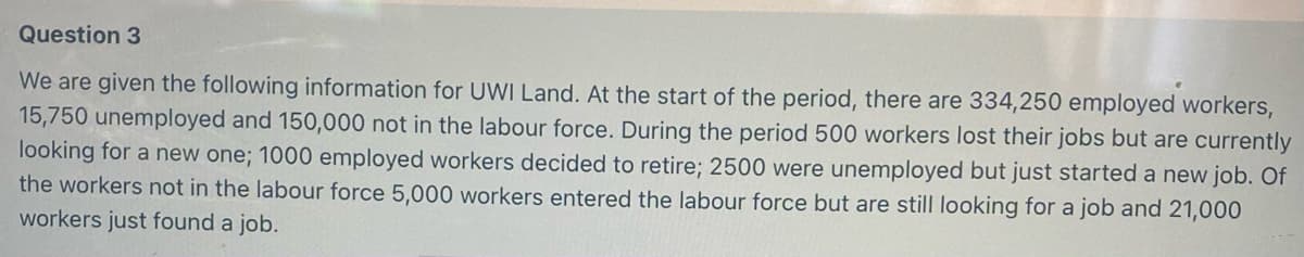 Question 3
We are given the following information for UWI Land. At the start of the period, there are 334,250 employed workers,
15,750 unemployed and 150,000 not in the labour force. During the period 500 workers lost their jobs but are currently
looking for a new one; 1000 employed workers decided to retire; 2500 were unemployed but just started a new job. Of
the workers not in the labour force 5,000 workers entered the labour force but are still looking for a job and 21,000
workers just found a job.