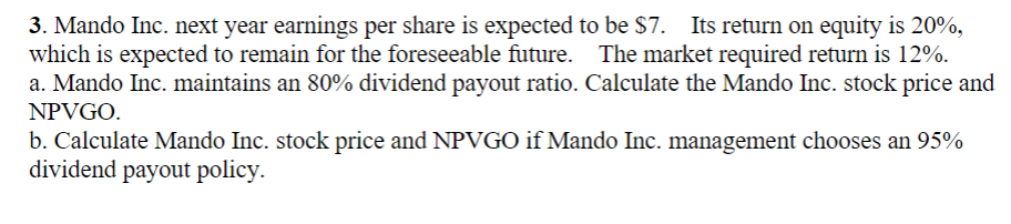 3. Mando Inc. next year earnings per share is expected to be $7. Its return on equity is 20%,
which is expected to remain for the foreseeable future. The market required return is 12%.
a. Mando Inc. maintains an 80% dividend payout ratio. Calculate the Mando Inc. stock price and
NPVGO.
b. Calculate Mando Inc. stock price and NPVGO if Mando Inc. management chooses an 95%
dividend payout policy.
