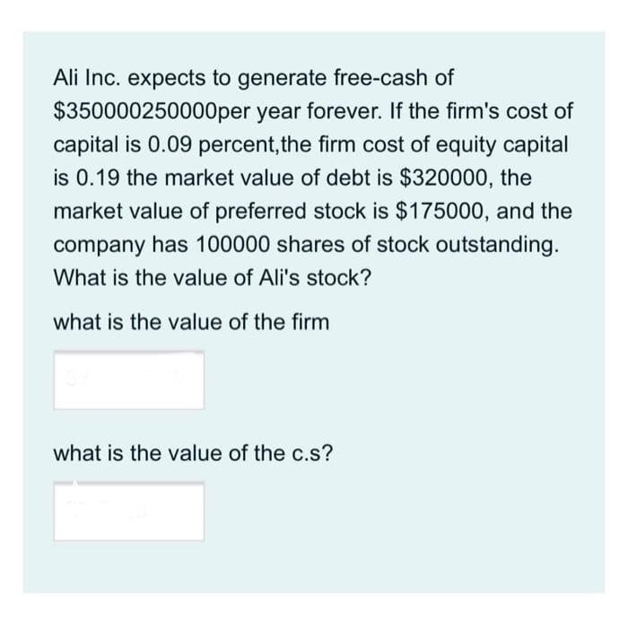 Ali Inc. expects to generate free-cash of
$350000250000per year forever. If the firm's cost of
capital is 0.09 percent, the firm cost of equity capital
is 0.19 the market value of debt is $320000, the
market value of preferred stock is $175000, and the
company has 100000 shares of stock outstanding.
What is the value of Ali's stock?
what is the value of the firm
what is the value of the c.s?
