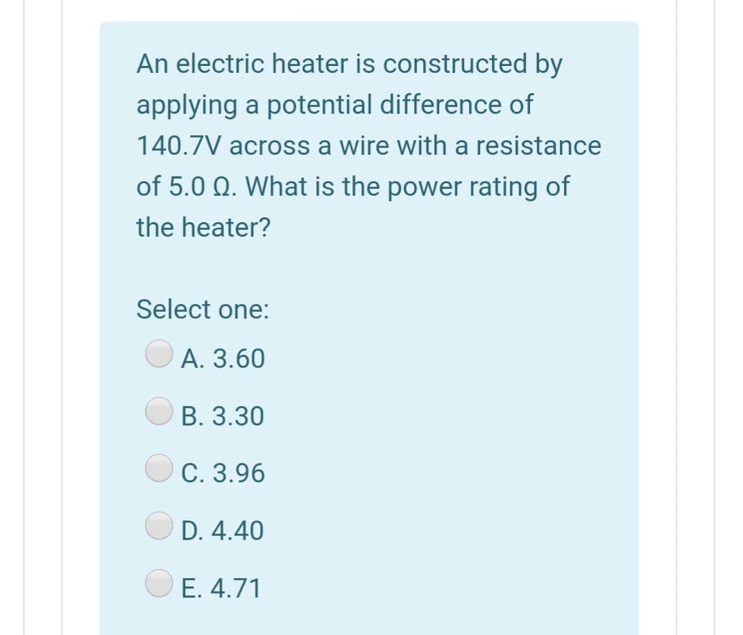 An electric heater is constructed by
applying a potential difference of
140.7V across a wire with a resistance
of 5.0 Q. What is the power rating of
the heater?
Select one:
А. 3.60
В. 3.30
С. 3.96
D. 4.40
E. 4.71
