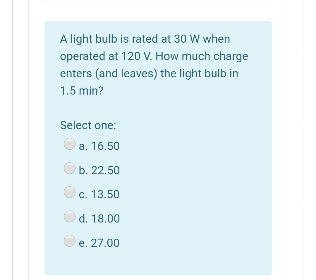 A light bulb is rated at 30 W when
operated at 120 V. How much charge
enters (and leaves) the light bulb in
1.5 min?
Select one:
a. 16.50
b. 22.50
c. 13.50
d. 18.00
e. 27.00
