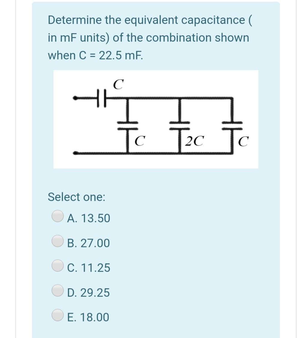 Determine the equivalent capacitance (
in mF units) of the combination shown
when C = 22.5 mF.
To
c T2c
To
C
Select one:
A. 13.50
B. 27.00
C. 11.25
D. 29.25
E. 18.00
