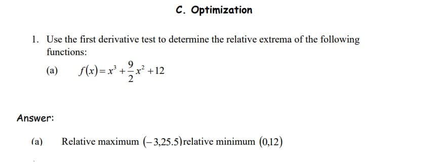 C. Optimization
1. Use the first derivative test to determine the relative extrema of the following
functions:
9.
(a)
f(x)= x' +2x² +12
Answer:
(a)
Relative maximum (– 3,25.5)relative minimum (0,12)
