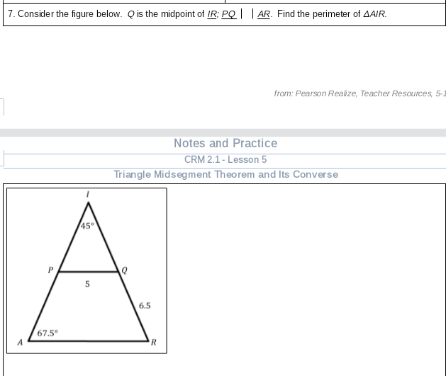 7. Consider the figure below. Q is the midpoint of IR; PQ| | AR. Find the perimeter of AAIR.
from: Pearson Realize, Teacher Resources, 5-1
Notes and Practice
CRM 2.1 - Lesson 5
Triangle Midsegment Theorem and Its Converse
45
6.5
67.5°
R
