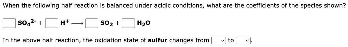When the following half reaction is balanced under acidic conditions, what are the coefficients of the species shown?
SO4²- + H+
SO₂ +
H₂O
In the above half reaction, the oxidation state of sulfur changes from
✓to