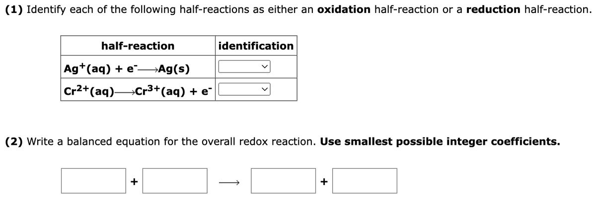 (1) Identify each of the following half-reactions as either an oxidation half-reaction or a reduction half-reaction.
half-reaction
Ag+ (aq) + e-Ag(s)
Cr2+ (aq) Cr³+ (aq) + e*
identification
(2) Write a balanced equation for the overall redox reaction. Use smallest possible integer coefficients.
+
+