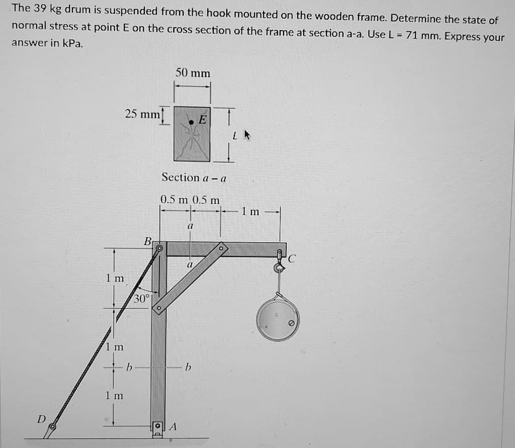 The 39 kg drum is suspended from the hook mounted on the wooden frame. Determine the state of
normal stress at point E on the cross section of the frame at section a-a. Use L = 71 mm. Express your
answer in kPa.
50 mm
25 mm
E
Section a - a
0.5 m 0.5 m
a
O
a
D
1 m
1 m
1 m
b
B
30°
A
b
LA
1 m
4
0