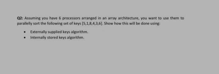 Q2: Assuming you have 6 processors arranged in an array architecture, you want to use them to
parallelly sort the following set of keys (5,1,8,4,3,6]. Show how this will be done using:
Externally supplied keys algorithm.
• Internally stored keys algorithm.
