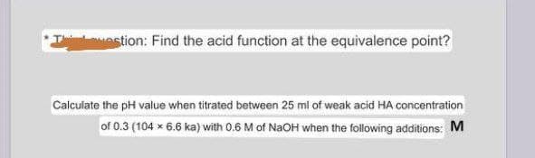 Testion: Find the acid function at the equivalence point?
Calculate the pH value when titrated between 25 ml of weak acid HA concentration
of 0.3 (104 x 6.6 ka) with 0.6 M of NaOH when the following additions: M