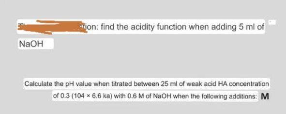 ion: find the acidity function when adding 5 ml of
NaOH
Calculate the pH value when titrated between 25 ml of weak acid HA concentration
of 0.3 (104 x 6.6 ka) with 0.6 M of NaOH when the following additions: M