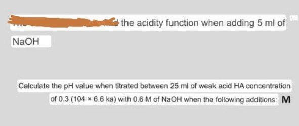 the acidity function when adding 5 ml of
NaOH
Calculate the pH value when titrated between 25 ml of weak acid HA concentration
of 0.3 (104 x 6.6 ka) with 0.6 M of NaOH when the following additions: M