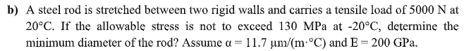 b) A steel rod is stretched between two rigid walls and carries a tensile load of 5000 N at
20°C. If the allowable stress is not to exceed 130 MPa at -20°C, determine the
minimum diameter of the rod? Assume a = 11.7 um/(m-°C) and E = 200 GPa.
