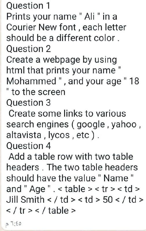 Question 1
Prints your name " Ali " in a
Courier New font, each letter
should be a different color.
Question 2
Create a webpage by using
html that prints your name
Mohammed ", and your age " 18
to the screen
Question 3
Create some links to various
search engines (google, yahoo,
altavista, lycos, etc).
Question 4
Add a table row with two table
headers. The two table headers
should have the value " Name "
and " Age ". <table> <tr> <td>
Jill Smith </td><td> 50</td>
</tr></table>
6:45 م