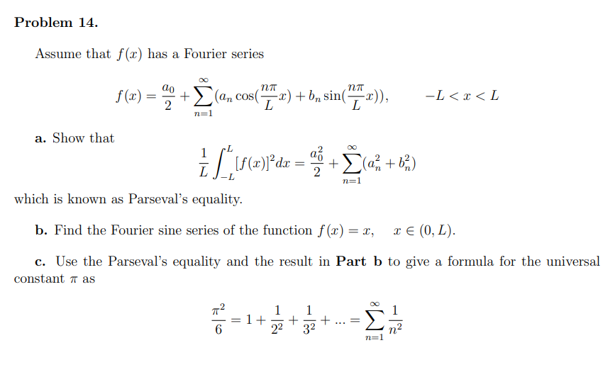 Problem 14.
Assume that f(x) has a Fourier series
f (x) =
(an cos(x) + bn sin(x)),
-L < x < L
L
n=1
a. Show that
n=1
which is known as Parseval's equality.
b. Find the Fourier sine series of the function f(x) = x,
x € (0, L).
c. Use the Parseval's equality and the result in Part b to give a formula for the universal
constant T as
1
+
22
1
1+
....
6.
32
n2
n=1
