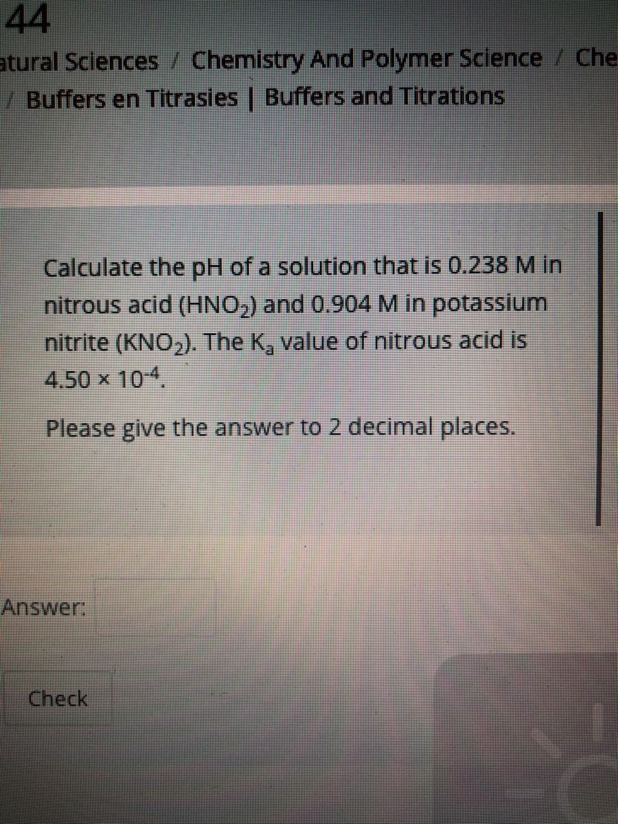44
atural Sciences / Chemistry And Polymer Science / Che
/ Buffers en Titrasies | Buffers and Titrations
Calculate the pH of a solution that is 0.238 M in
nitrous acid (HNO,) and 0.904M in potassium
nitrite (KNO,). The K, value of nitrous acid is
4.50 x 104.
Please give the answer to 2 decimal places.
Answer,
Check
