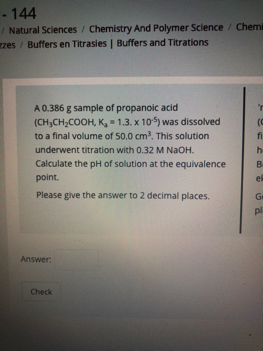 - 144
/ Natural Sciences / Chemistry And Polymer Science / Chemi
zzes / Buffers en Titrasies | Buffers and Titrations
A 0.386 g sample of propanoic acid
(CH3CH,COOH, K, = 1.3. x 10-5) was dissolved
to a final volume of 50.0 cm, This solution
underwent titration with 0.32 M NaOH.
Calculate the pH of solution at the equivalence
point.
%3D
fi
h-
Bi
ek
Please give the answer to 2 decimal places.
Ge
pl
Answer:
Check
