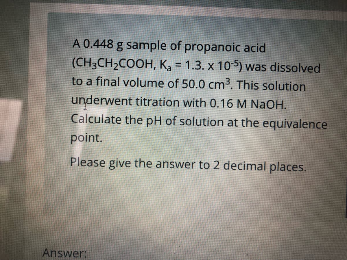 A 0.448 g sample of propanoic acid
(CH3CH2COOH, Ka = 1.3. x 105) was dissolved
to a final volume of 50.0 cm³. This solution
%3D
underwent titration with 0.16 M NaOH.
Calculate the pH of solution at the equivalence
point.
Please give the answer to 2 decimal places.
Answer:
