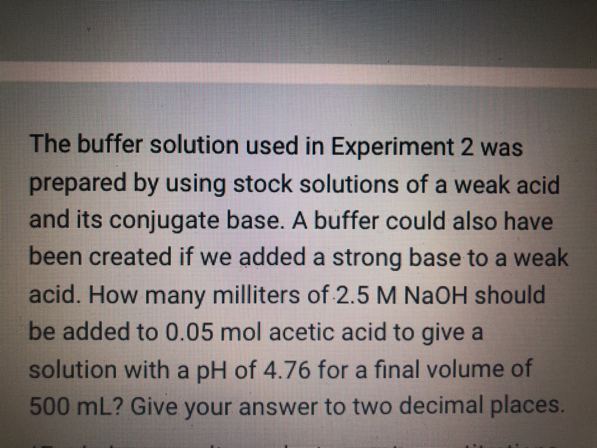 The buffer solution used in Experiment 2 was
prepared by using stock solutions of a weak acid
and its conjugate base. A buffer could also have
been created if we added a strong base to a weak
acid. How many milliters of 2.5 M NaOH should
be added to 0.05 mol acetic acid to give a
solution with a pH of 4.76 for a final volume of
500 mL? Give your answer to two decimal places.
