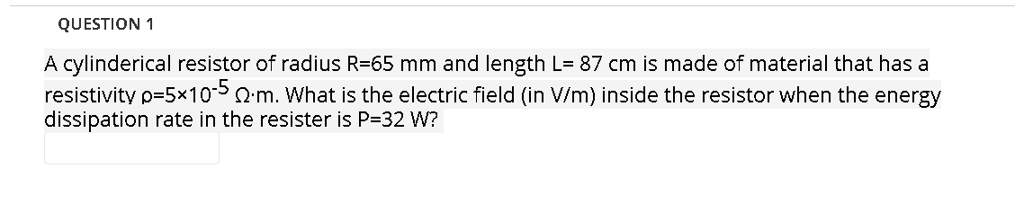 QUESTION 1
A cylinderical resistor of radius R=65 mm and length L= 87 cm is made of material that has a
resistivity p=5x105 Qm. What is the electric field (in V/m) inside the resistor when the energy
dissipation rate in the resister is P=32 W?
