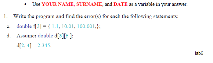 • Use YOUR NAME, SURNAME, and DATE as a variable in your answer.
1. Write the program and find the error(s) for each the following statements:
double f[3] = { 1.1, 10.01, 100.001,};
Assume: double d[3][5 ];
d[2, 4] = 2.345;
lab6
