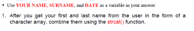 • Use YOUR NAME, SURNAME, and DATE as a variable in your answer.
1. After you get your first and last name from the user in the form of a
character array, combine them using the strcat() function.
