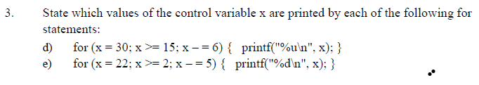State which values of the control variable x are printed by each of the following for
statements:
for (x = 30; x>= 15; x –= 6) { printf("%u\n", x); }
for (x = 22; x>= 2; x – = 5) { printf("%d\n", x); }
d)
e)
3.
