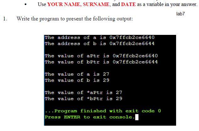 Use YOUR NAME, SURNAME, and DATE as a variable in your answer.
lab7
1.
Write the program to present the following output:
The address of a is Ox7ffcb2ce6640
The address of b is 0x7ffcb2ce6644
The value of aPtr is 0x7ffcb2ce6640
The value of bPtr is 0x7ffcb2ce6644
The value of a is 27
The value of b is 29
The value of *aPtr is 27
The value of *bPtr is 29
- .Program finished with exit code 0
Press ENTER to exit console.I
