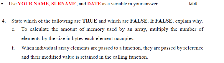 Use YOUR NAME, SURNAME, and DATE as a variable in your answer.
lab6
4. State which of the following are TRUE and which are FALSE. If FALSE, explain why.
e. To calculate the amount of memory used by an array, multiply the number of
elements by the size in bytes each element occupies.
f.
When individual array elements are passed to a function, they are passed by reference
and their modified value is retained in the calling function.
