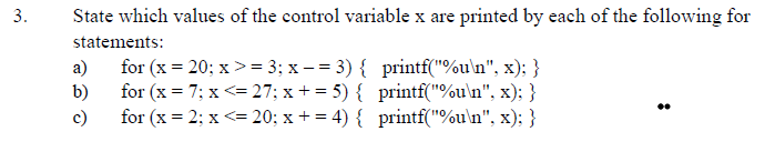 3.
State which values of the control variable x are printed by each of the following for
statements:
а)
for (x = 20; x >= 3; x – = 3) { printf("%u\n", x); }
b)
for (x = 7; x <= 27; x + = 5) { printf("%u\n", x); }
for (x = 2; x <= 20; x + = 4) { printf("%u\n", x); }
c)
