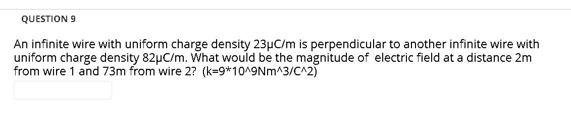 QUESTION 9
An infinite wire with uniform charge density 23HC/m is perpendicular to another infinite wire with
uniform charge density 82µC/m. What would be the magnitude of electric field at a distance 2m
from wire 1 and 73m from wire 2? (k=9*10^9Nm^3/C^2)
