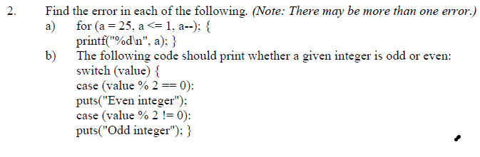 Find the error in each of the following. (Note: There may be more than one error.)
a) for (a = 25, a <= 1, a--); {
printf("%d\n", a); }
b) The following code should print whether a given integer is odd or even:
switch (value) {
case (value % 2 == 0):
puts("Even integer");
case (value % 2 != 0):
puts("Odd integer"); }
2.
