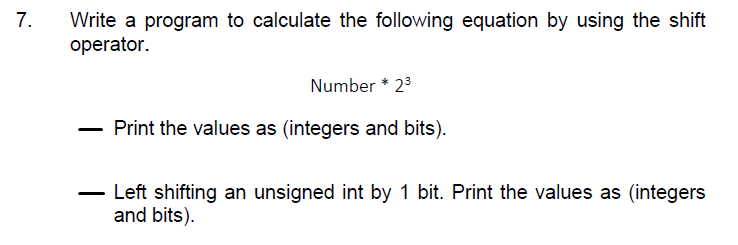 7.
Write a program to calculate the following equation by using the shift
operator.
Number * 23
Print the values as (integers and bits).
Left shifting an unsigned int by 1 bit. Print the values as (integers
and bits).
