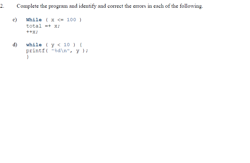 2.
Complete the program and identify and correct the errors in each of the following.
c)
While ( x <= 100 )
total =+ x;
++x;
d)
while ( y < 10 ) {
printf( "%d\n", y );
}
