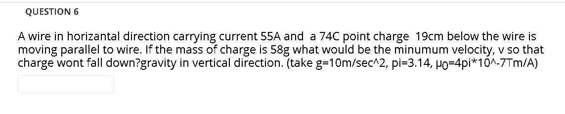 QUESTION 6
A wire in horizantal direction carrying current 55A and a 74C point charge 19cm below the wire is
moving parallel to wire. If the mass of charge is 58g what would be the minumum velocity, v so that
charge wont fall down?gravity in vertical direction. (take g=10m/sec^2, pi=3.14, Ho=4pi*10^-7Tm/A)
