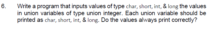 6.
Write a program that inputs values of type char, short, int, & long the values
in union variables of type union integer. Each union variable should be
printed as char, short, int, & long. Do the values always print correctly?
