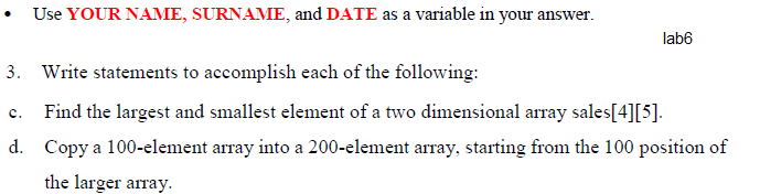 Use YOUR NAME, SURNAME, and DATE as a variable in your answer.
lab6
3. Write statements to accomplish each of the following:
c. Find the largest and smallest element of a two dimensional array sales[4][5].
d. Copy a 100-element array into a 200-element array, starting from the 100 position of
the larger array.
