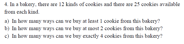 4. In a bakery, there are 12 kinds of cookies and there are 25 cookies available
from each kind.
a) In how many ways can we buy at least 1 cookie from this bakery?
b) In how many ways can we buy at most 2 cookies from this bakery?
c) In how many ways can we buy exactly 4 cookies from this bakery?
