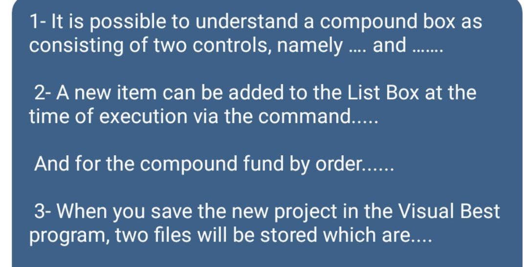 1- It is possible to understand a compound box as
consisting of two controls, namely . and .
....
2- A new item can be added to the List Box at the
time of execution via the command...
And for the compound fund by order..
3- When you save the new project in the Visual Best
program, two files will be stored which are....
