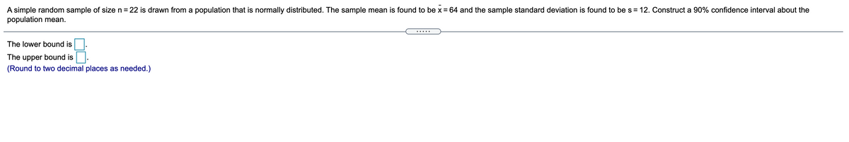 A simple random sample of size n = 22 is drawn from a population that is normally distributed. The sample mean is found to be x =64 and the sample standard deviation is found to be s = 12. Construct a 90% confidence interval about the
population mean.
.....
The lower bound is
The upper bound is
(Round to two decimal places as needed.)
