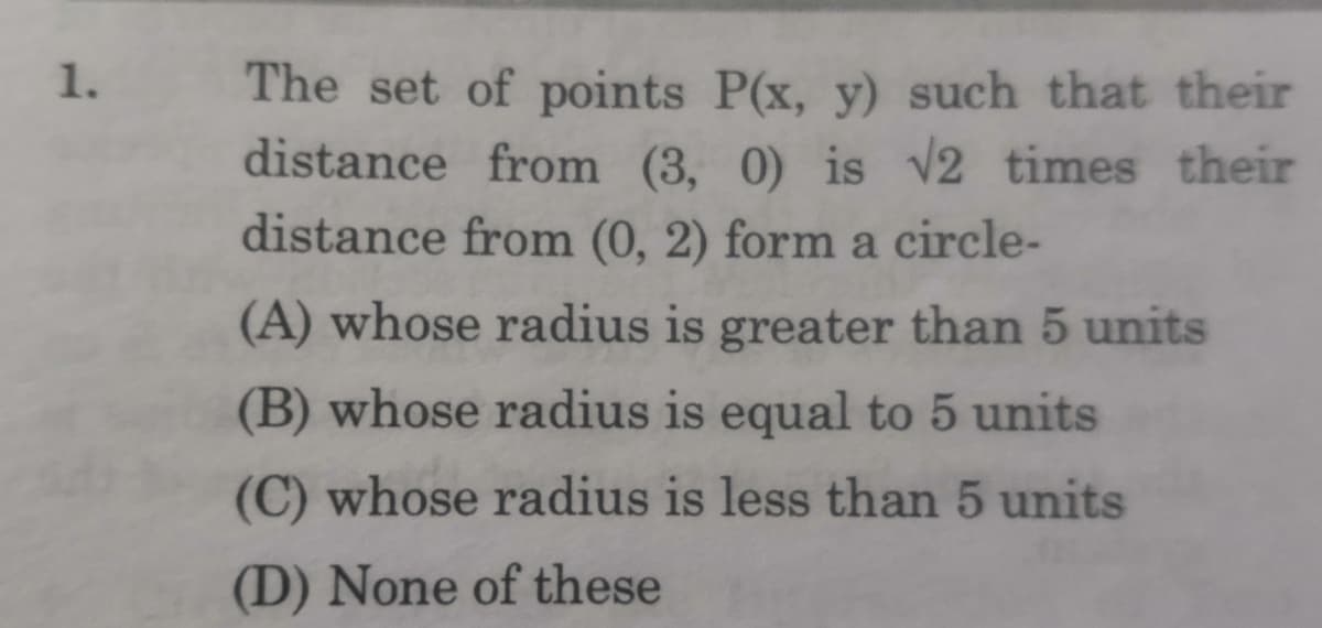 The set of points P(x, y) such that their
distance from (3, 0) is v2 times their
distance from (0, 2) form a circle-
1.
(A) whose radius is greater than 5 units
(B) whose radius is equal to 5 units
(C) whose radius is less than 5 units
(D) None of these
