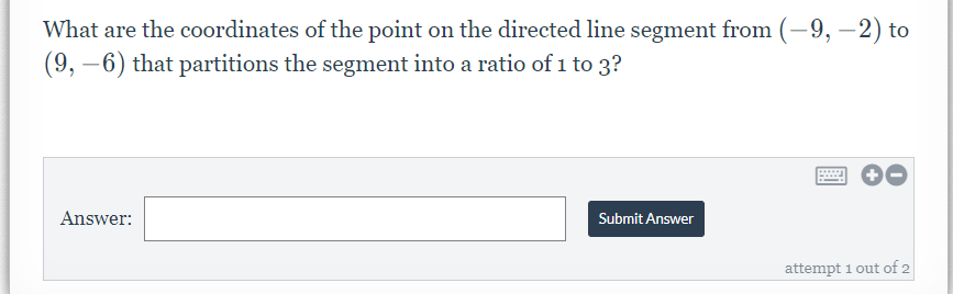 What are the coordinates of the point on the directed line segment from (-9, –2) to
(9, –6) that partitions the segment into a ratio of 1 to 3?
Answer:
Submit Answer
attempt 1 out of 2
