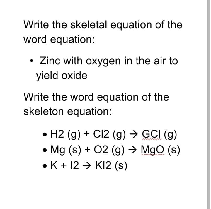 Write the skeletal equation of the
word equation:
Zinc with oxygen in the air to
yield oxide
Write the word equation of the
skeleton equation:
• H2 (g) + C12 (g) → GCI (g)
• Mg (s) + 02 (g) → MgO (s)
• K + 12 → KI2 (s)
