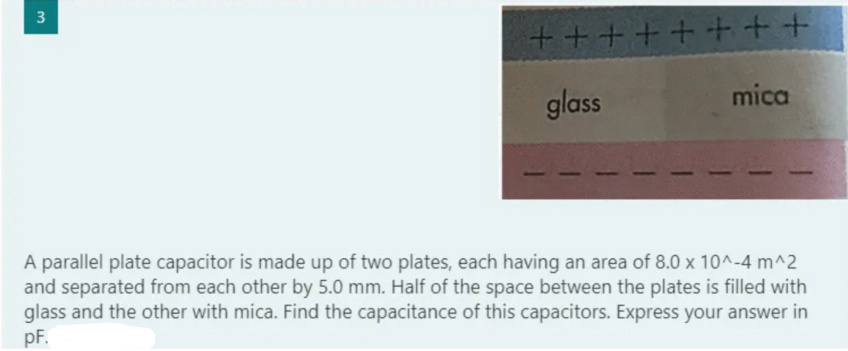 3
十++
glass
mica
A parallel plate capacitor is made up of two plates, each having an area of 8.0 x 10^-4 m^2
and separated from each other by 5.0 mm. Half of the space between the plates is filled with
glass and the other with mica. Find the capacitance of this capacitors. Express your answer in
pF.
