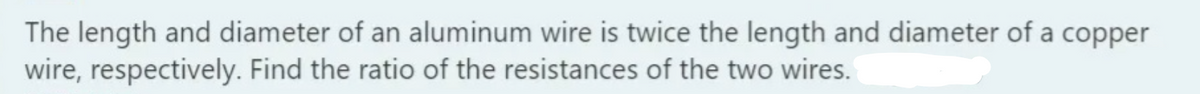 The length and diameter of an aluminum wire is twice the length and diameter of a copper
wire, respectively. Find the ratio of the resistances of the two wires.
