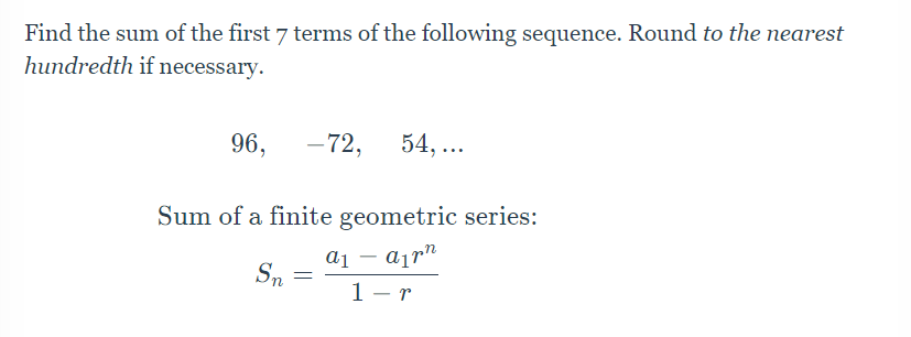 Find the sum of the first 7 terms of the following sequence. Round to the nearest
hundredth if necessary.
96, –72, 54,...
Sum of a finite geometric series:
a1 appn
Sn
=
1-r